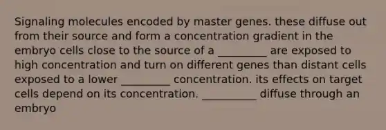 Signaling molecules encoded by master genes. these diffuse out from their source and form a concentration gradient in the embryo cells close to the source of a _________ are exposed to high concentration and turn on different genes than distant cells exposed to a lower _________ concentration. its effects on target cells depend on its concentration. __________ diffuse through an embryo