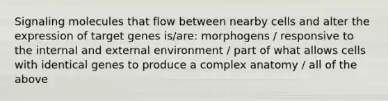 Signaling molecules that flow between nearby cells and alter the expression of target genes is/are: morphogens / responsive to the internal and external environment / part of what allows cells with identical genes to produce a complex anatomy / all of the above