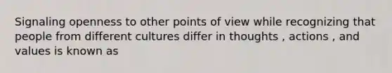 Signaling openness to other points of view while recognizing that people from different cultures differ in thoughts , actions , and values is known as