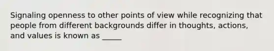 Signaling openness to other points of view while recognizing that people from different backgrounds differ in thoughts, actions, and values is known as _____