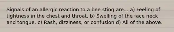 Signals of an allergic reaction to a bee sting are... a) Feeling of tightness in the chest and throat. b) Swelling of the face neck and tongue. c) Rash, dizziness, or confusion d) All of the above.