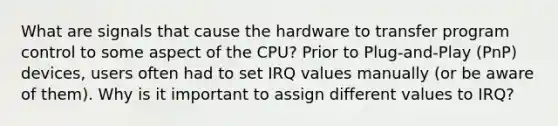 What are signals that cause the hardware to transfer program control to some aspect of the CPU? Prior to Plug-and-Play (PnP) devices, users often had to set IRQ values manually (or be aware of them). Why is it important to assign different values to IRQ?