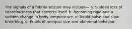 The signals of a febrile seizure may include— a. Sudden loss of consciousness that corrects itself. b. Becoming rigid and a sudden change in body temperature. c. Rapid pulse and slow breathing. d. Pupils of unequal size and abnormal behavior.