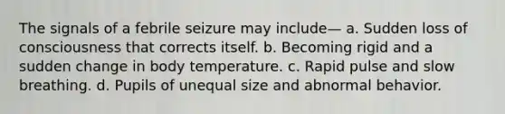 The signals of a febrile seizure may include— a. Sudden loss of consciousness that corrects itself. b. Becoming rigid and a sudden change in body temperature. c. Rapid pulse and slow breathing. d. Pupils of unequal size and abnormal behavior.