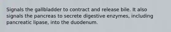 Signals the gallbladder to contract and release bile. It also signals the pancreas to secrete digestive enzymes, including pancreatic lipase, into the duodenum.