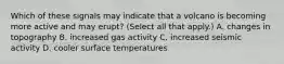 Which of these signals may indicate that a volcano is becoming more active and may erupt? (Select all that apply.) A. changes in topography B. increased gas activity C. increased seismic activity D. cooler surface temperatures