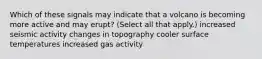 Which of these signals may indicate that a volcano is becoming more active and may erupt? (Select all that apply.) increased seismic activity changes in topography cooler surface temperatures increased gas activity