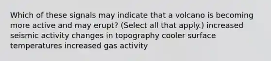 Which of these signals may indicate that a volcano is becoming more active and may erupt? (Select all that apply.) increased seismic activity changes in topography cooler <a href='https://www.questionai.com/knowledge/kkV3ggZUFU-surface-temperature' class='anchor-knowledge'>surface temperature</a>s increased gas activity