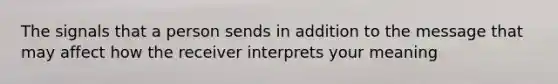 The signals that a person sends in addition to the message that may affect how the receiver interprets your meaning