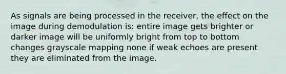 As signals are being processed in the receiver, the effect on the image during demodulation is: entire image gets brighter or darker image will be uniformly bright from top to bottom changes grayscale mapping none if weak echoes are present they are eliminated from the image.