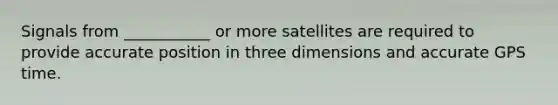 Signals from ___________ or more satellites are required to provide accurate position in three dimensions and accurate GPS time.