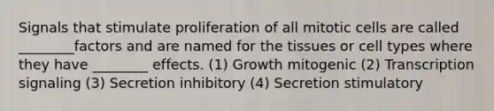 Signals that stimulate proliferation of all mitotic cells are called ________factors and are named for the tissues or cell types where they have ________ effects. (1) Growth mitogenic (2) Transcription signaling (3) Secretion inhibitory (4) Secretion stimulatory