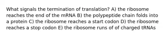 What signals the termination of translation? A) the ribosome reaches the end of the mRNA B) the polypeptide chain folds into a protein C) the ribosome reaches a start codon D) the ribosome reaches a stop codon E) the ribosome runs of of charged tRNAs