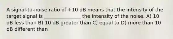 A signal-to-noise ratio of +10 dB means that the intensity of the target signal is _______________ the intensity of the noise. A) 10 dB <a href='https://www.questionai.com/knowledge/k7BtlYpAMX-less-than' class='anchor-knowledge'>less than</a> B) 10 dB <a href='https://www.questionai.com/knowledge/ktgHnBD4o3-greater-than' class='anchor-knowledge'>greater than</a> C) equal to D) <a href='https://www.questionai.com/knowledge/keWHlEPx42-more-than' class='anchor-knowledge'>more than</a> 10 dB different than