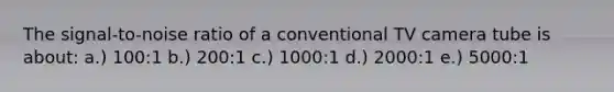 The signal-to-noise ratio of a conventional TV camera tube is about: a.) 100:1 b.) 200:1 c.) 1000:1 d.) 2000:1 e.) 5000:1