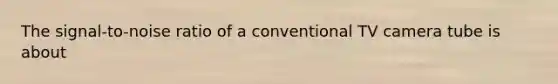 The signal-to-noise ratio of a conventional TV camera tube is about