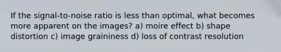 If the signal-to-noise ratio is less than optimal, what becomes more apparent on the images? a) moire effect b) shape distortion c) image graininess d) loss of contrast resolution