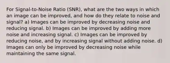 For Signal-to-Noise Ratio (SNR), what are the two ways in which an image can be improved, and how do they relate to noise and signal? a) Images can be improved by decreasing noise and reducing signal. b) Images can be improved by adding more noise and increasing signal. c) Images can be improved by reducing noise, and by increasing signal without adding noise. d) Images can only be improved by decreasing noise while maintaining the same signal.