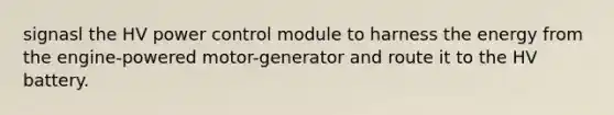 signasl the HV power control module to harness the energy from the engine-powered motor-generator and route it to the HV battery.