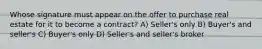 Whose signature must appear on the offer to purchase real estate for it to become a contract? A) Seller's only B) Buyer's and seller's C) Buyer's only D) Seller's and seller's broker