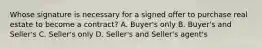 Whose signature is necessary for a signed offer to purchase real estate to become a contract? A. Buyer's only B. Buyer's and Seller's C. Seller's only D. Seller's and Seller's agent's