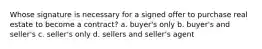 Whose signature is necessary for a signed offer to purchase real estate to become a contract? a. buyer's only b. buyer's and seller's c. seller's only d. sellers and seller's agent