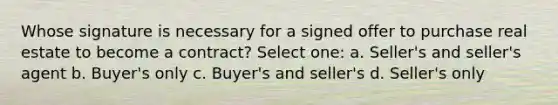 Whose signature is necessary for a signed offer to purchase real estate to become a contract? Select one: a. Seller's and seller's agent b. Buyer's only c. Buyer's and seller's d. Seller's only