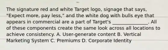 The signature red and white Target logo, signage that says, "Expect more, pay less," and the white dog with bulls eye that appears in commercial are a part of Target's _______________. All of these components create the same look across all locations to achieve consistency. A. User-generate content B. Vertical Marketing System C. Premiums D. Corporate Identity