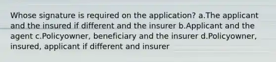 Whose signature is required on the application? a.The applicant and the insured if different and the insurer b.Applicant and the agent c.Policyowner, beneficiary and the insurer d.Policyowner, insured, applicant if different and insurer