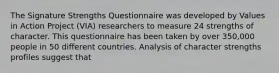 The Signature Strengths Questionnaire was developed by Values in Action Project (VIA) researchers to measure 24 strengths of character. This questionnaire has been taken by over 350,000 people in 50 different countries. Analysis of character strengths profiles suggest that