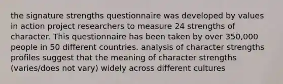 the signature strengths questionnaire was developed by values in action project researchers to measure 24 strengths of character. This questionnaire has been taken by over 350,000 people in 50 different countries. analysis of character strengths profiles suggest that the meaning of character strengths (varies/does not vary) widely across different cultures