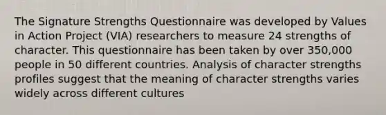 The Signature Strengths Questionnaire was developed by Values in Action Project (VIA) researchers to measure 24 strengths of character. This questionnaire has been taken by over 350,000 people in 50 different countries. Analysis of character strengths profiles suggest that the meaning of character strengths varies widely across different cultures