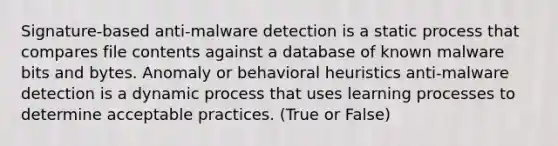 Signature-based anti-malware detection is a static process that compares file contents against a database of known malware bits and bytes. Anomaly or behavioral heuristics anti-malware detection is a dynamic process that uses learning processes to determine acceptable practices. (True or False)