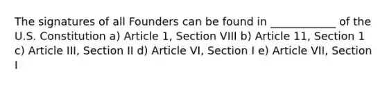 The signatures of all Founders can be found in ____________ of the U.S. Constitution a) Article 1, Section VIII b) Article 11, Section 1 c) Article III, Section II d) Article VI, Section I e) Article VII, Section I