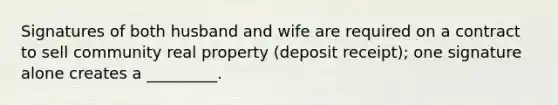 Signatures of both husband and wife are required on a contract to sell community real property (deposit receipt); one signature alone creates a _________.