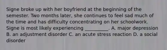 Signe broke up with her boyfriend at the beginning of the semester. Two months later, she continues to feel sad much of the time and has difficulty concentrating on her schoolwork. Signe is most likely experiencing __________. A. major depression B. an adjustment disorder C. an acute stress reaction D. a social disorder