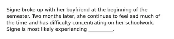 Signe broke up with her boyfriend at the beginning of the semester. Two months later, she continues to feel sad much of the time and has difficulty concentrating on her schoolwork. Signe is most likely experiencing __________.