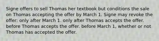 Signe offers to sell Thomas her textbook but conditions the sale on Thomas accepting the offer by March 1. Signe may revoke the offer: only after March 1. only after Thomas accepts the offer. before Thomas accepts the offer. before March 1, whether or not Thomas has accepted the offer.