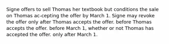 Signe offers to sell Thomas her textbook but conditions the sale on Thomas ac-cepting the offer by March 1. Signe may revoke the offer​ ​only after Thomas accepts the offer. ​before Thomas accepts the offer. ​before March 1, whether or not Thomas has accepted the offer. ​only after March 1.