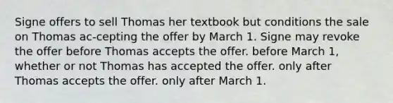 Signe offers to sell Thomas her textbook but conditions the sale on Thomas ac-cepting the offer by March 1. Signe may revoke the offer​ ​before Thomas accepts the offer. ​before March 1, whether or not Thomas has accepted the offer. ​only after Thomas accepts the offer. ​only after March 1.