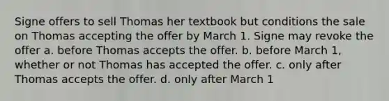 Signe offers to sell Thomas her textbook but conditions the sale on Thomas accepting the offer by March 1. Signe may revoke the offer a. before Thomas accepts the offer. b. before March 1, whether or not Thomas has accepted the offer. c. only after Thomas accepts the offer. d. only after March 1