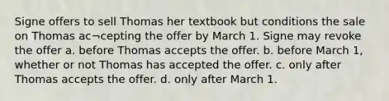 Signe offers to sell Thomas her textbook but conditions the sale on Thomas ac¬cepting the offer by March 1. Signe may revoke the offer a. before Thomas accepts the offer. b. before March 1, whether or not Thomas has accepted the offer. c. only after Thomas accepts the offer. d. only after March 1.