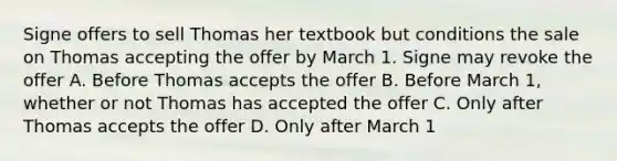 Signe offers to sell Thomas her textbook but conditions the sale on Thomas accepting the offer by March 1. Signe may revoke the offer A. Before Thomas accepts the offer B. Before March 1, whether or not Thomas has accepted the offer C. Only after Thomas accepts the offer D. Only after March 1