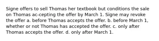 Signe offers to sell Thomas her textbook but conditions the sale on Thomas ac-cepting the offer by March 1. Signe may revoke the offer a. before Thomas accepts the offer. b. before March 1, whether or not Thomas has accepted the offer. c. only after Thomas accepts the offer. d. only after March 1.