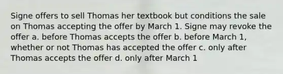 Signe offers to sell Thomas her textbook but conditions the sale on Thomas accepting the offer by March 1. Signe may revoke the offer a. before Thomas accepts the offer b. before March 1, whether or not Thomas has accepted the offer c. only after Thomas accepts the offer d. only after March 1