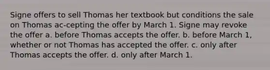 Signe offers to sell Thomas her textbook but conditions the sale on Thomas ac-cepting the offer by March 1. Signe may revoke the offer​ a. ​before Thomas accepts the offer. b. ​before March 1, whether or not Thomas has accepted the offer. c. ​only after Thomas accepts the offer. d. ​only after March 1.