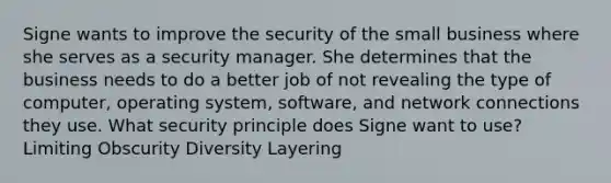 Signe wants to improve the security of the small business where she serves as a security manager. She determines that the business needs to do a better job of not revealing the type of computer, operating system, software, and network connections they use. What security principle does Signe want to use? Limiting Obscurity Diversity Layering