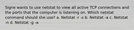 Signe wants to use netstat to view all active TCP connections and the ports that the computer is listening on. Which netstat command should she use? a. Netstat -r -s b. Netstat -a c. Netstat -n d. Netstat -g -a