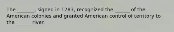 The _______, signed in 1783, recognized the ______ of the American colonies and granted American control of territory to the ______ river.