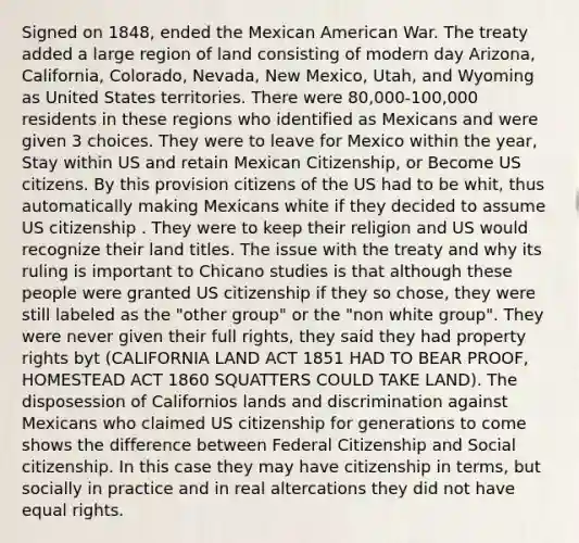 Signed on 1848, ended the Mexican American War. The treaty added a large region of land consisting of modern day Arizona, California, Colorado, Nevada, New Mexico, Utah, and Wyoming as United States territories. There were 80,000-100,000 residents in these regions who identified as Mexicans and were given 3 choices. They were to leave for Mexico within the year, Stay within US and retain Mexican Citizenship, or Become US citizens. By this provision citizens of the US had to be whit, thus automatically making Mexicans white if they decided to assume US citizenship . They were to keep their religion and US would recognize their land titles. The issue with the treaty and why its ruling is important to Chicano studies is that although these people were granted US citizenship if they so chose, they were still labeled as the "other group" or the "non white group". They were never given their full rights, they said they had property rights byt (CALIFORNIA LAND ACT 1851 HAD TO BEAR PROOF, HOMESTEAD ACT 1860 SQUATTERS COULD TAKE LAND). The disposession of Californios lands and discrimination against Mexicans who claimed US citizenship for generations to come shows the difference between Federal Citizenship and Social citizenship. In this case they may have citizenship in terms, but socially in practice and in real altercations they did not have equal rights.